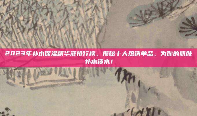 2023年补水保湿精华液排行榜，揭秘十大热销单品，为你的肌肤补水锁水！