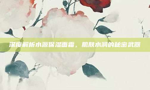 深度解析水源保湿面霜，肌肤水润的秘密武器