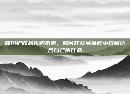 韩国护肤品代购指南，如何在众多品牌中找到适合自己的佳品