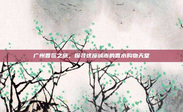 广州香氛之旅，探寻这座城市的香水购物天堂