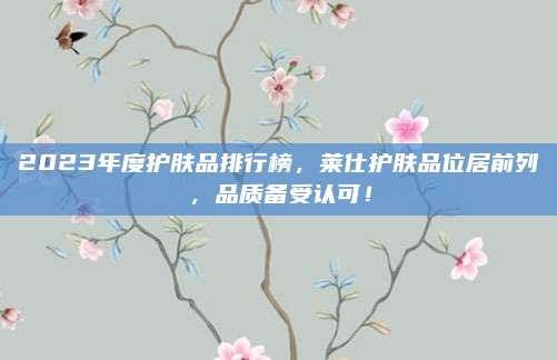 2023年度护肤品排行榜，莱仕护肤品位居前列，品质备受认可！