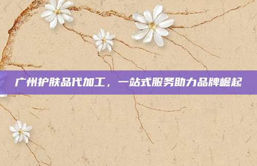 广州护肤品代加工，一站式服务助力品牌崛起