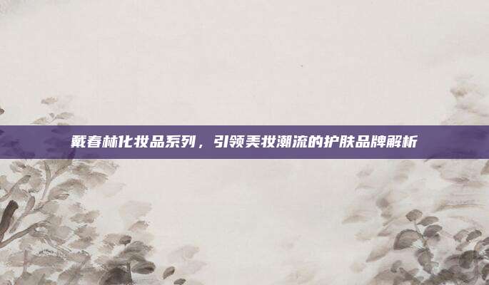 戴春林化妆品系列，引领美妆潮流的护肤品牌解析