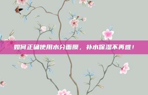 如何正确使用水分面膜，补水保湿不再难！
