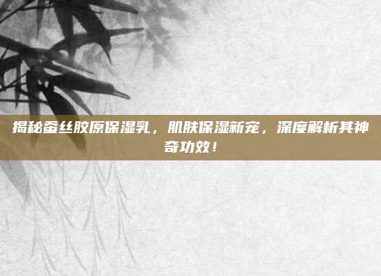 揭秘蚕丝胶原保湿乳，肌肤保湿新宠，深度解析其神奇功效！