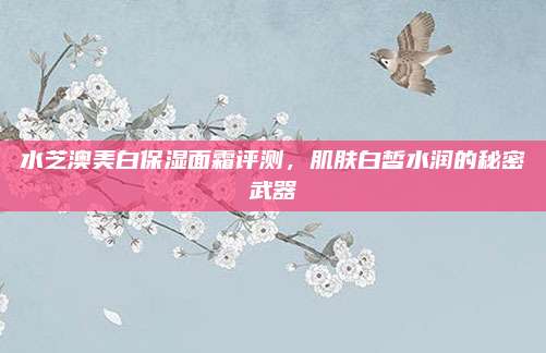 水芝澳美白保湿面霜评测，肌肤白皙水润的秘密武器