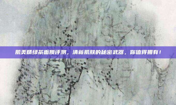 肌美精绿茶面膜评测，清新肌肤的秘密武器，你值得拥有！