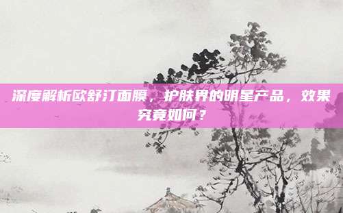 深度解析欧舒汀面膜，护肤界的明星产品，效果究竟如何？