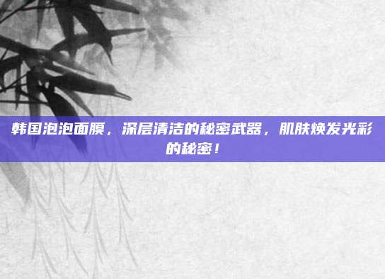 韩国泡泡面膜，深层清洁的秘密武器，肌肤焕发光彩的秘密！