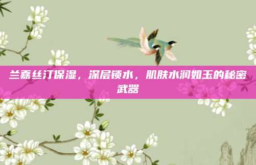 兰嘉丝汀保湿，深层锁水，肌肤水润如玉的秘密武器
