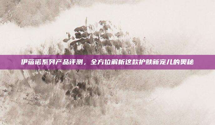 伊蓓诺系列产品评测，全方位解析这款护肤新宠儿的奥秘
