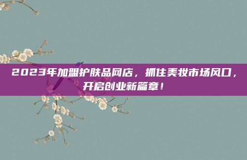 2023年加盟护肤品网店，抓住美妆市场风口，开启创业新篇章！