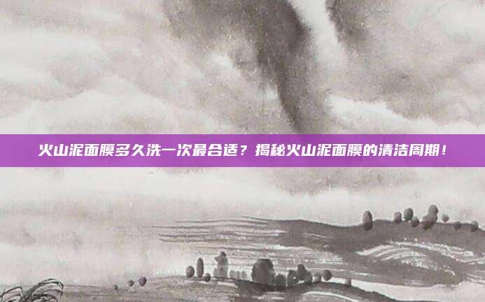 火山泥面膜多久洗一次最合适？揭秘火山泥面膜的清洁周期！