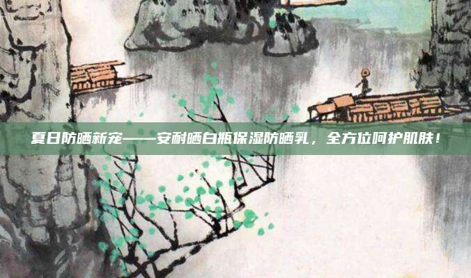 夏日防晒新宠——安耐晒白瓶保湿防晒乳，全方位呵护肌肤！