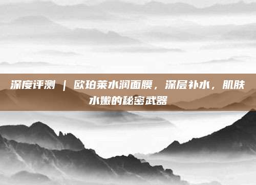 深度评测 | 欧珀莱水润面膜，深层补水，肌肤水嫩的秘密武器