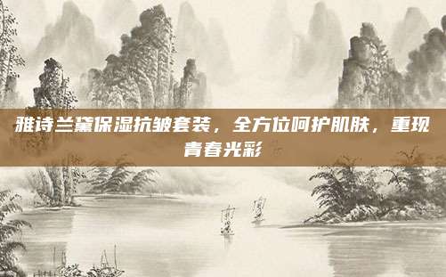 雅诗兰黛保湿抗皱套装，全方位呵护肌肤，重现青春光彩