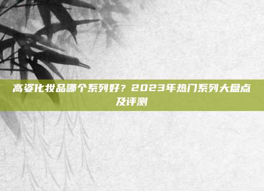 高姿化妆品哪个系列好？2023年热门系列大盘点及评测