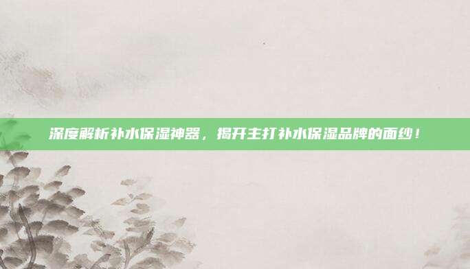 深度解析补水保湿神器，揭开主打补水保湿品牌的面纱！