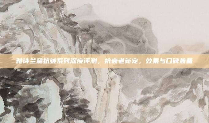 雅诗兰黛抗皱系列深度评测，抗衰老新宠，效果与口碑兼备