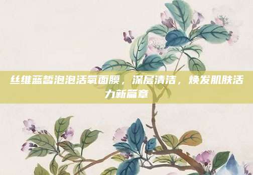 丝维蓝皙泡泡活氧面膜，深层清洁，焕发肌肤活力新篇章