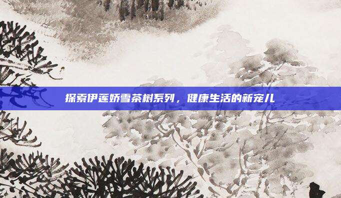 探索伊莲娇雪茶树系列，健康生活的新宠儿