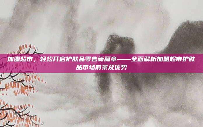 加盟超市，轻松开启护肤品零售新篇章——全面解析加盟超市护肤品市场前景及优势