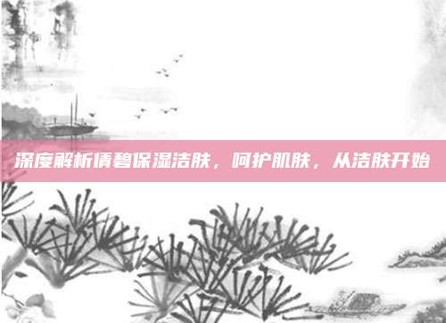 深度解析倩碧保湿洁肤，呵护肌肤，从洁肤开始