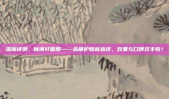 深度评测，林清轩面膜——品质护肤新选择，效果与口碑双丰收！