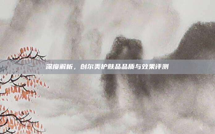 深度解析，创尔美护肤品品质与效果评测