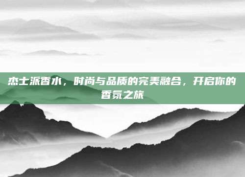 杰士派香水，时尚与品质的完美融合，开启你的香氛之旅