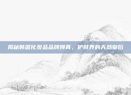 揭秘韩国化妆品品牌婵真，护肤界的天然皇后