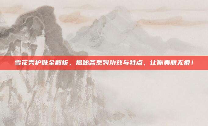雪花秀护肤全解析，揭秘各系列功效与特点，让你美丽无痕！