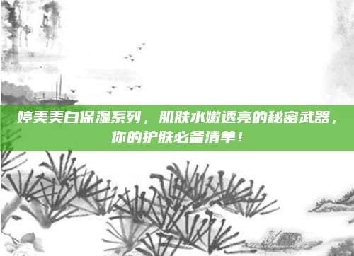 婷美美白保湿系列，肌肤水嫩透亮的秘密武器，你的护肤必备清单！