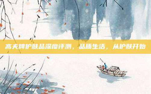 高夫牌护肤品深度评测，品质生活，从护肤开始