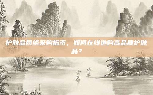 护肤品网络采购指南，如何在线选购高品质护肤品？
