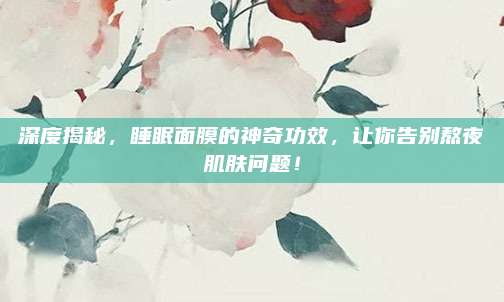 深度揭秘，睡眠面膜的神奇功效，让你告别熬夜肌肤问题！
