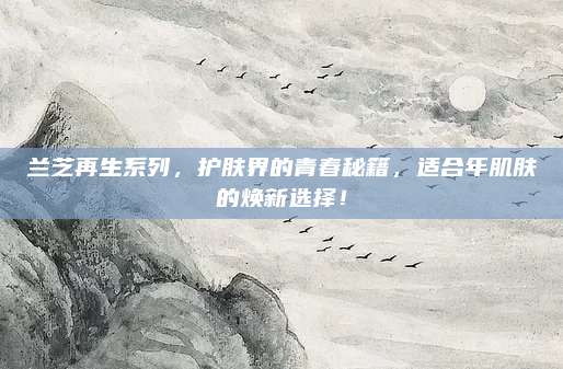 兰芝再生系列，护肤界的青春秘籍，适合年肌肤的焕新选择！