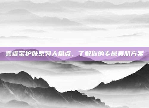 嘉娜宝护肤系列大盘点，了解你的专属美肌方案