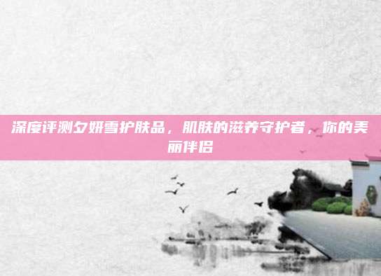深度评测夕妍雪护肤品，肌肤的滋养守护者，你的美丽伴侣