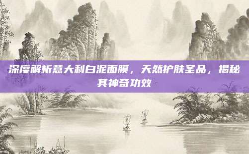 深度解析意大利白泥面膜，天然护肤圣品，揭秘其神奇功效