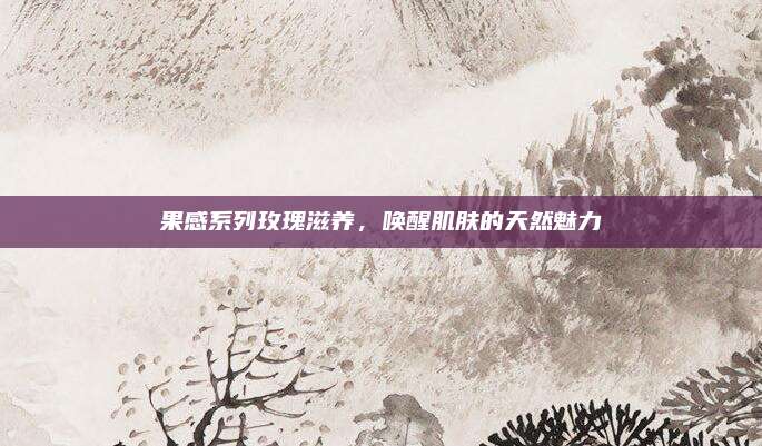 果感系列玫瑰滋养，唤醒肌肤的天然魅力