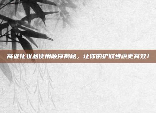 高姿化妆品使用顺序揭秘，让你的护肤步骤更高效！
