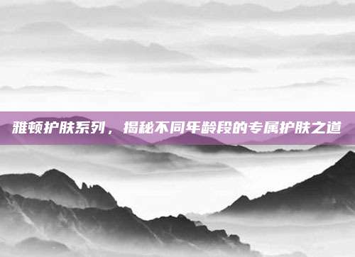 雅顿护肤系列，揭秘不同年龄段的专属护肤之道