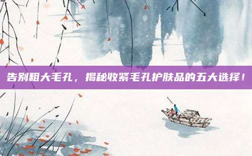 告别粗大毛孔，揭秘收紧毛孔护肤品的五大选择！