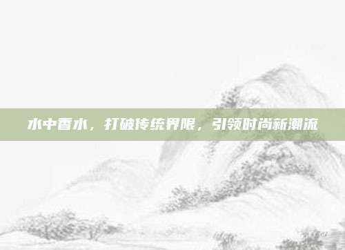 水中香水，打破传统界限，引领时尚新潮流