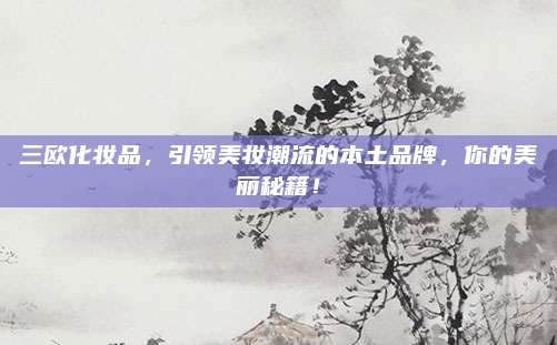 三欧化妆品，引领美妆潮流的本土品牌，你的美丽秘籍！