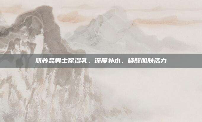 肌养晶男士保湿乳，深度补水，唤醒肌肤活力