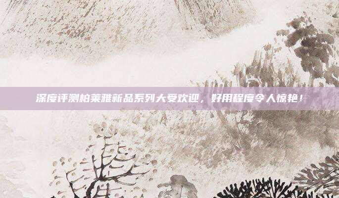深度评测柏莱雅新品系列大受欢迎，好用程度令人惊艳！