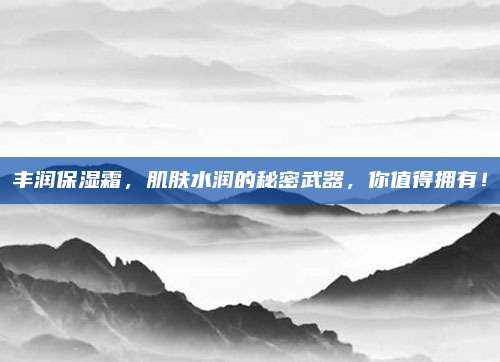 丰润保湿霜，肌肤水润的秘密武器，你值得拥有！