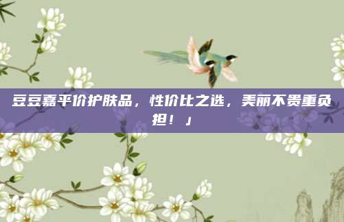 豆豆嘉平价护肤品，性价比之选，美丽不贵重负担！」